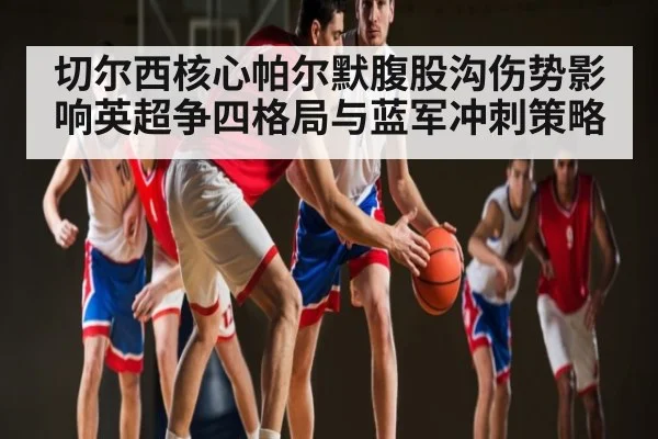 切尔西核心帕尔默腹股沟伤势影响英超争四格局与蓝军冲刺策略